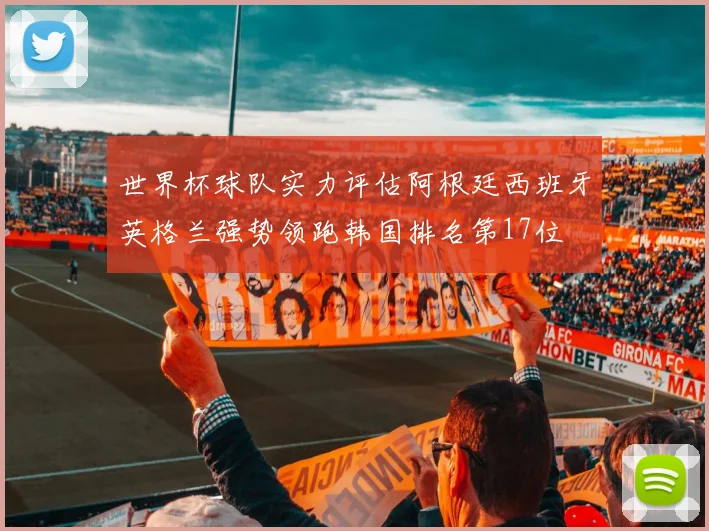 世界杯球队实力评估阿根廷西班牙英格兰强势领跑韩国排名第17位