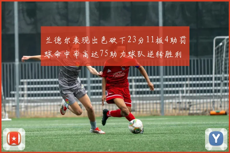 兰德尔表现出色砍下23分11板4助罚球命中率高达75助力球队逆转胜利