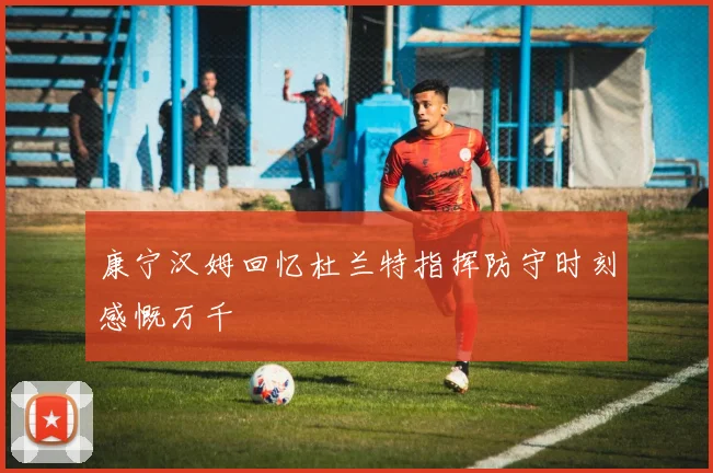康宁汉姆回忆杜兰特指挥防守时刻感慨万千