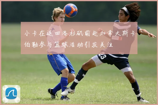 小卡在返回洛杉矶前赴加拿大斯卡伯勒参与篮球活动引发关注