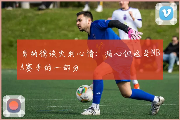 肯纳德谈失利心情：痛心但这是NBA赛季的一部分