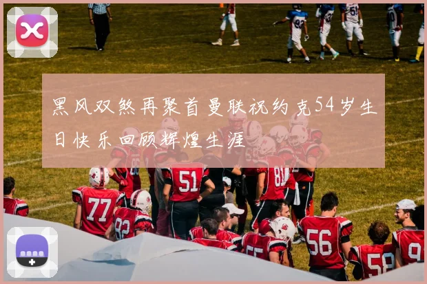 黑风双煞再聚首曼联祝约克54岁生日快乐回顾辉煌生涯