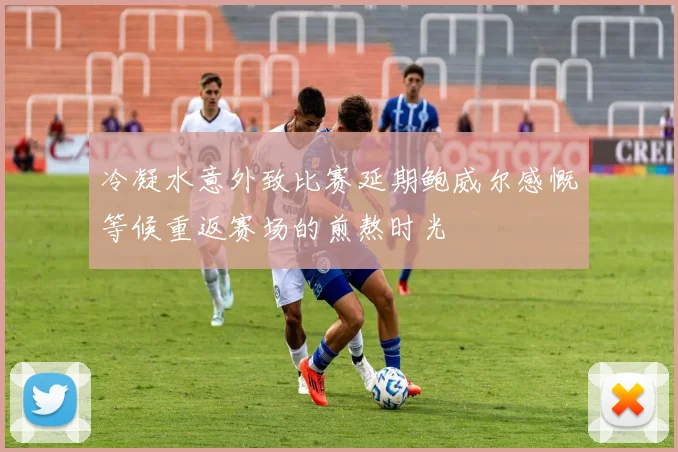 冷凝水意外致比赛延期鲍威尔感慨等候重返赛场的煎熬时光