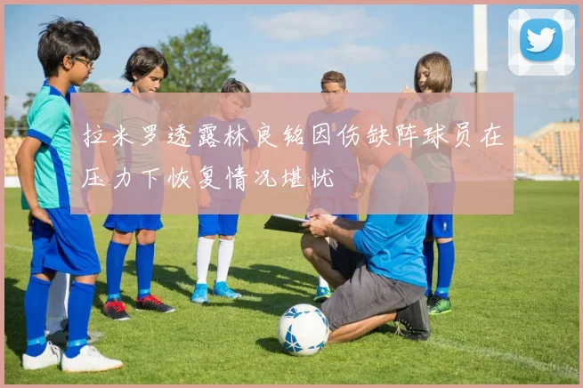 拉米罗透露林良铭因伤缺阵球员在压力下恢复情况堪忧