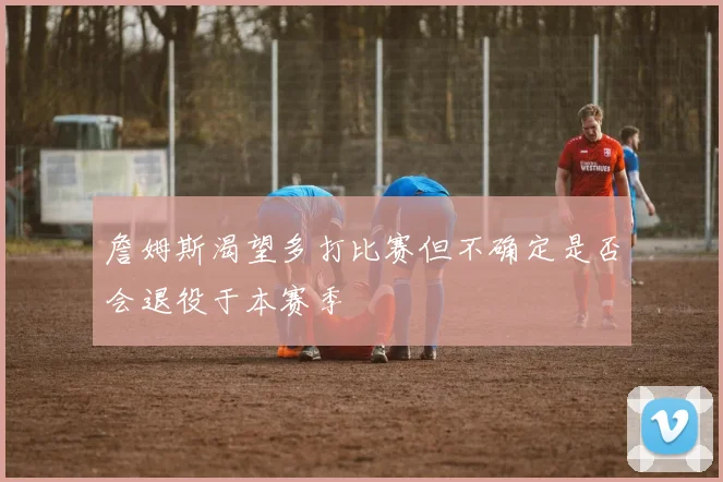 詹姆斯渴望多打比赛但不确定是否会退役于本赛季