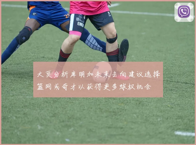 大莫分析库明加未来去向建议选择篮网或奇才以获得更多球权机会