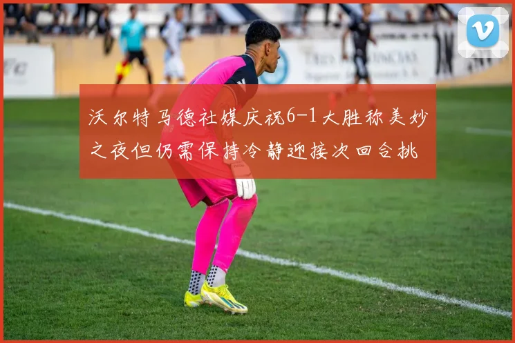 沃尔特马德社媒庆祝6-1大胜称美妙之夜但仍需保持冷静迎接次回合挑战