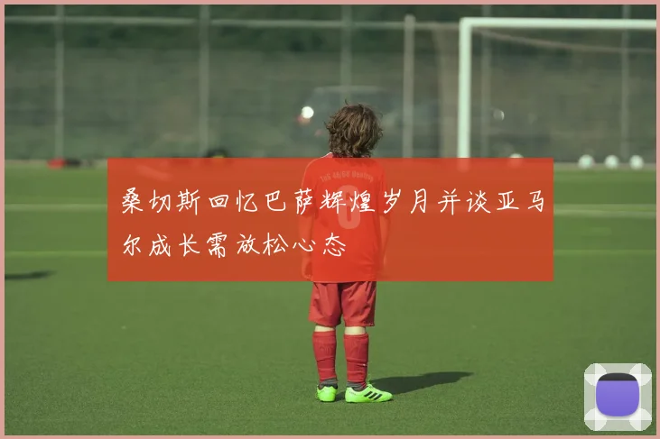 桑切斯回忆巴萨辉煌岁月并谈亚马尔成长需放松心态