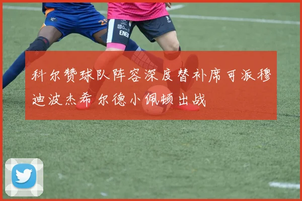科尔赞球队阵容深度替补席可派穆迪波杰希尔德小佩顿出战