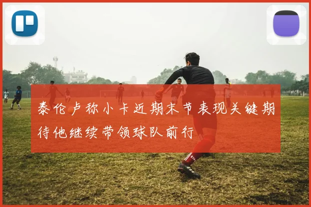 泰伦卢称小卡近期末节表现关键期待他继续带领球队前行