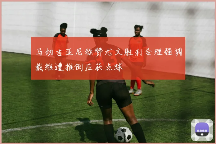 马切吉亚尼称赞尤文胜利合理强调戴维遭推倒应获点球