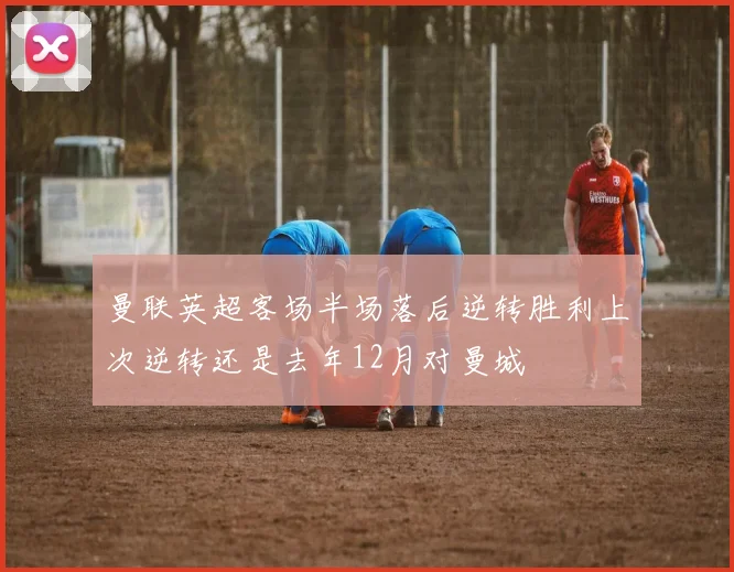 曼联英超客场半场落后逆转胜利上次逆转还是去年12月对曼城