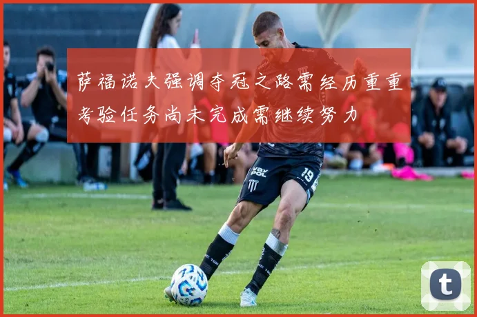 萨福诺夫强调夺冠之路需经历重重考验任务尚未完成需继续努力