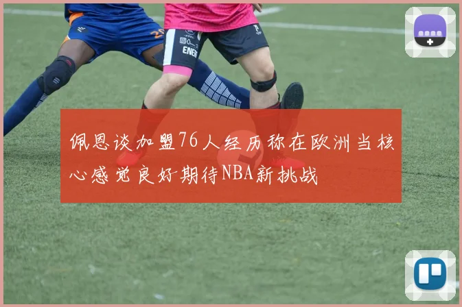 佩恩谈加盟76人经历称在欧洲当核心感觉良好期待NBA新挑战