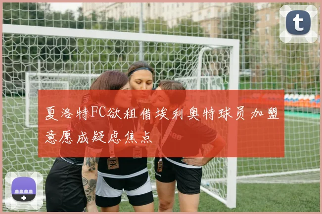 夏洛特FC欲租借埃利奥特球员加盟意愿成疑虑焦点
