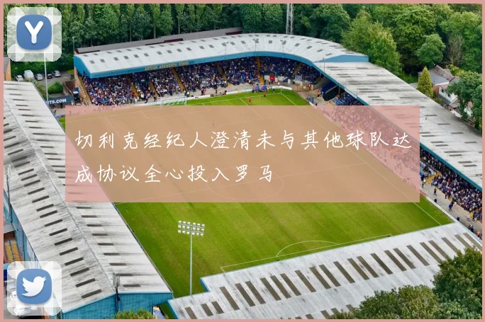 切利克经纪人澄清未与其他球队达成协议全心投入罗马