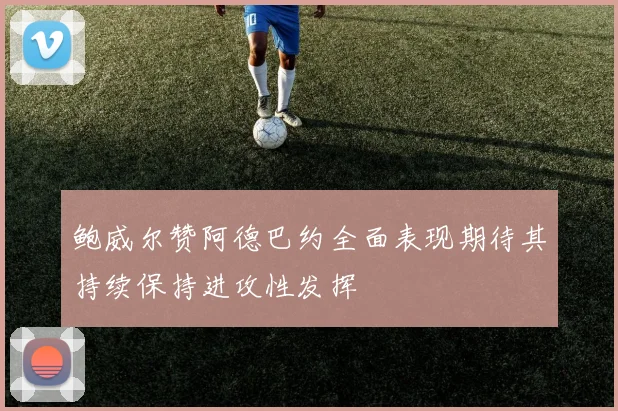 鲍威尔赞阿德巴约全面表现期待其持续保持进攻性发挥
